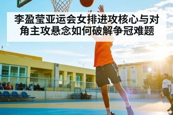 李盈莹亚运会女排进攻核心与对角主攻悬念如何破解争冠难题