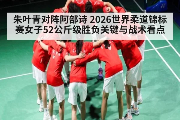 朱叶青对阵阿部诗 2026世界柔道锦标赛女子52公斤级胜负关键与战术看点